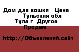 Дом для кошки › Цена ­ 700 - Тульская обл., Тула г. Другое » Продам   